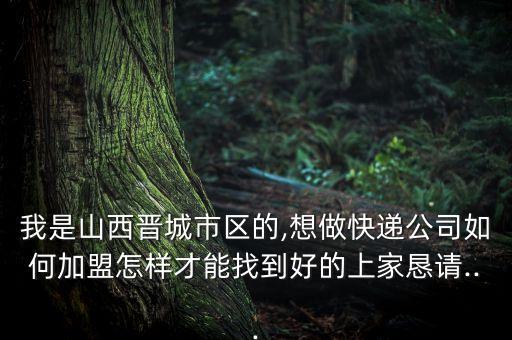 我是山西晋城市区的,想做快递公司如何加盟怎样才能找到好的上家恳请...