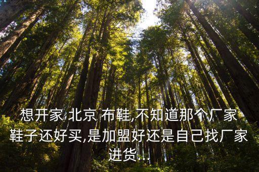 想开家 北京 布鞋,不知道那个厂家鞋子还好买,是加盟好还是自己找厂家进货...