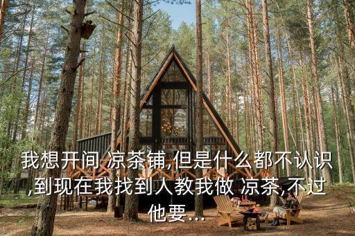 我想开间 凉茶铺,但是什么都不认识,到现在我找到人教我做 凉茶,不过他要...
