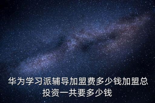  华为学习派辅导加盟费多少钱加盟总投资一共要多少钱