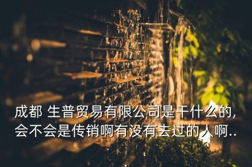成都 生普贸易有限公司是干什么的,会不会是传销啊有没有去过的人啊...
