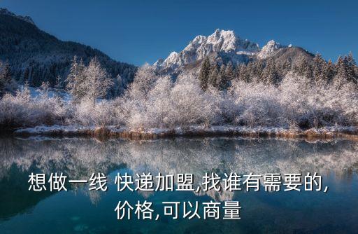 想做一线 快递加盟,找谁有需要的,价格,可以商量