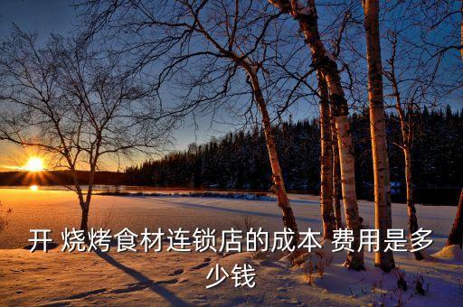 开 烧烤食材连锁店的成本 费用是多少钱