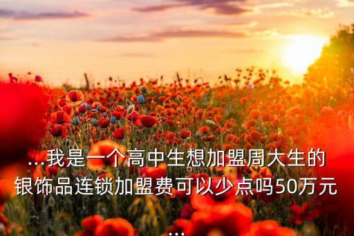 ...我是一个高中生想加盟周大生的银饰品连锁加盟费可以少点吗50万元...