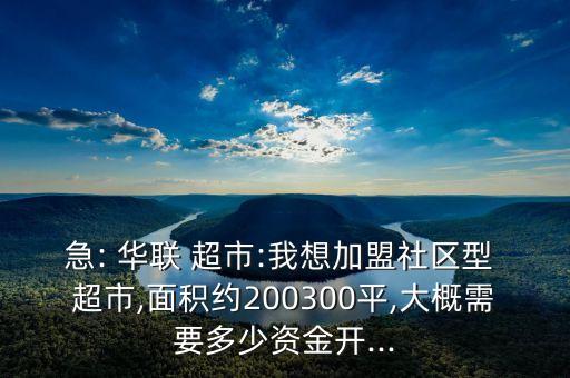 急: 华联 超市:我想加盟社区型 超市,面积约200300平,大概需要多少资金开...