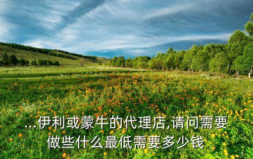 ...伊利或蒙牛的代理店,请问需要做些什么最低需要多少钱