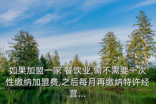 如果加盟一家 餐饮业,需不需要一次性缴纳加盟费,之后每月再缴纳特许经营...