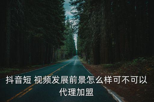 抖音短 视频发展前景怎么样可不可以代理加盟