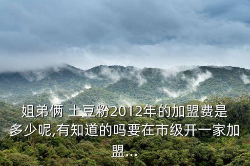 姐弟俩 土豆粉2012年的加盟费是多少呢,有知道的吗要在市级开一家加盟...