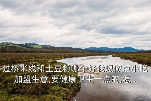 过桥米线和土豆粉哪个好我想做点小吃加盟生意,要健康卫生一点的,怎...