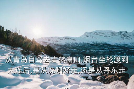 从青岛自驾去吉林白山,烟台坐轮渡到大连后,是从沈阳好走,还是从丹东走...