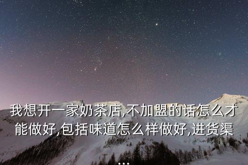 我想开一家奶茶店,不加盟的话怎么才能做好,包括味道怎么样做好,进货渠...