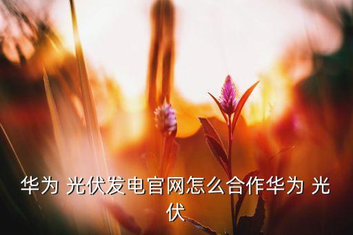 华为 光伏发电官网怎么合作华为 光伏
