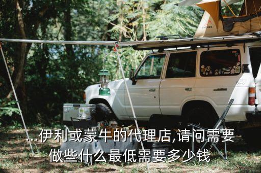 ...伊利或蒙牛的代理店,请问需要做些什么最低需要多少钱