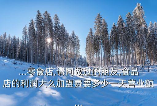 ...零食店,请问做过的朋友,食品店的利润大么加盟费要多少一天营业额...