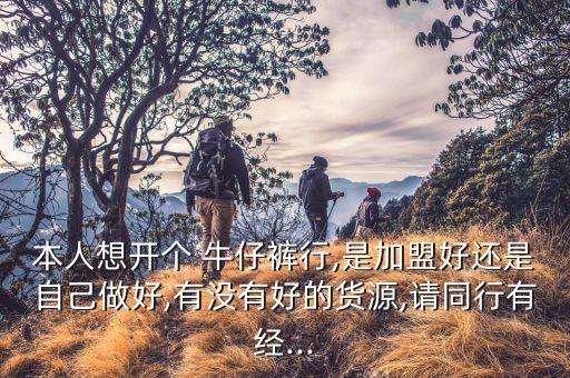 本人想开个 牛仔裤行,是加盟好还是自己做好,有没有好的货源,请同行有经...