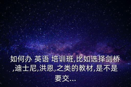 如何办 英语 培训班,比如选择剑桥,迪士尼,洪恩,之类的教材,是不是要交...