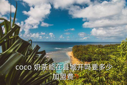  coco 奶茶能在县城开吗要多少加盟费