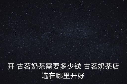 开 古茗奶茶需要多少钱 古茗奶茶店选在哪里开好