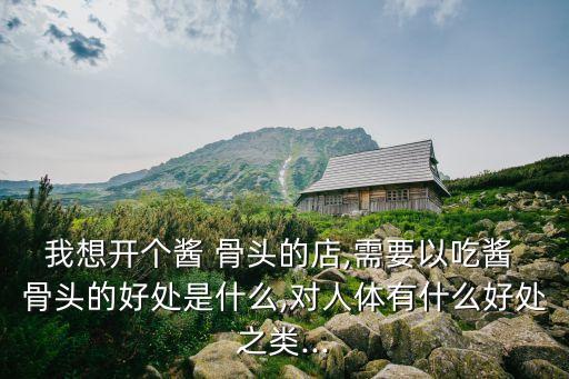 我想开个酱 骨头的店,需要以吃酱 骨头的好处是什么,对人体有什么好处之类...