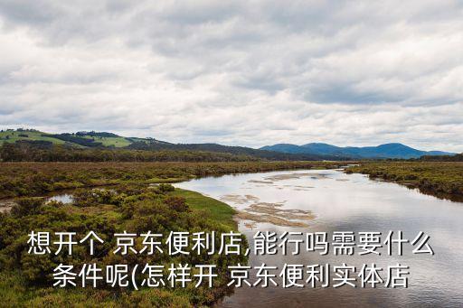 想开个 京东便利店,能行吗需要什么条件呢(怎样开 京东便利实体店