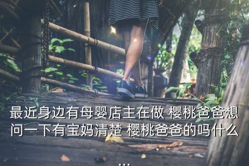最近身边有母婴店主在做 樱桃爸爸想问一下有宝妈清楚 樱桃爸爸的吗什么...