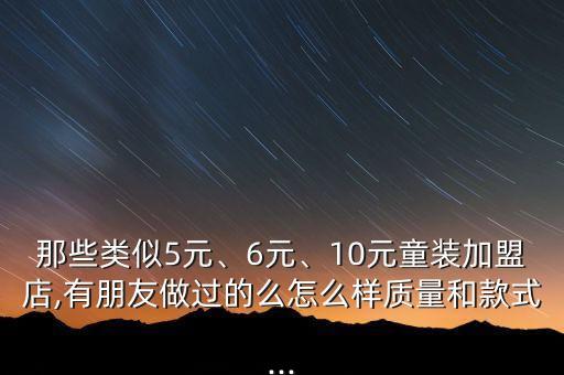 那些类似5元、6元、10元童装加盟店,有朋友做过的么怎么样质量和款式...