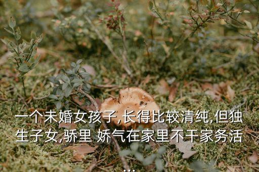 一个未婚女孩子,长得比较清纯,但独生子女,骄里 娇气在家里不干家务活...