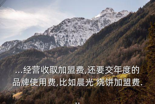 ...经营收取加盟费,还要交年度的品牌使用费,比如晨光 烧饼加盟费...