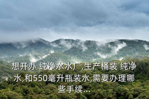 想开办 纯净水水厂,生产桶装 纯净水,和550毫升瓶装水,需要办理哪些手续...