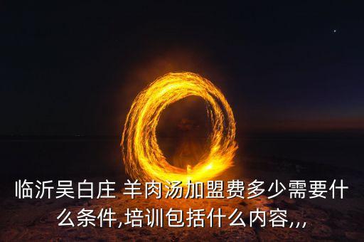 临沂吴白庄 羊肉汤加盟费多少需要什么条件,培训包括什么内容,,,