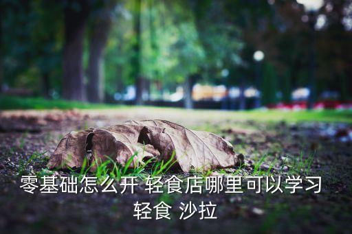 零基础怎么开 轻食店哪里可以学习 轻食 沙拉