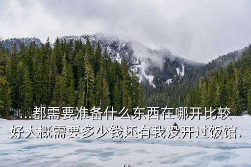 ...都需要准备什么东西在哪开比较好大概需要多少钱还有我没开过饭馆...