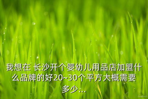 我想在 长沙开个婴幼儿用品店加盟什么品牌的好20~30个平方大概需要多少...