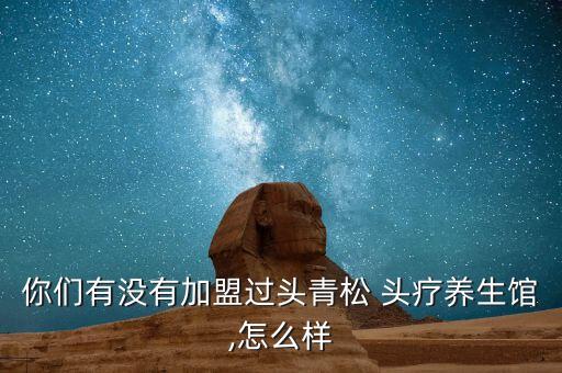 你们有没有加盟过头青松 头疗养生馆,怎么样