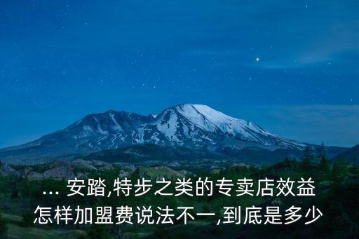 ... 安踏,特步之类的专卖店效益怎样加盟费说法不一,到底是多少