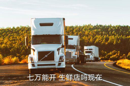 七万能开 生鲜店吗现在