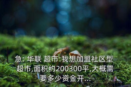 急: 华联 超市:我想加盟社区型 超市,面积约200300平,大概需要多少资金开...
