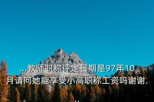 ...教师职称评定日期是97年10月请问她能享受小高职称工资吗谢谢...