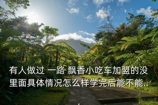 有人做过 一路 飘香小吃车加盟的没里面具体情况怎么样学完后能不能...