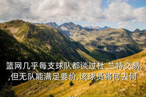 篮网几乎每支球队都谈过杜 兰特交易,但无队能满足要价,该球员将何去何...