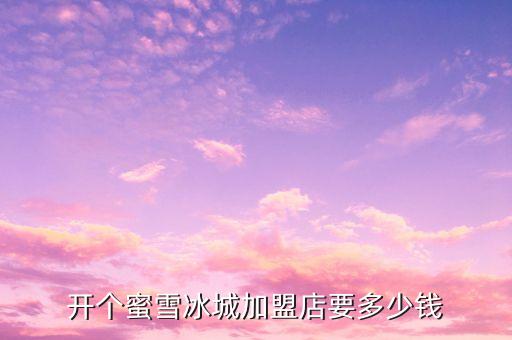 开个蜜雪冰城加盟店要多少钱