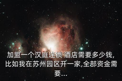 加盟一个汉庭连锁 酒店需要多少钱,比如我在苏州园区开一家,全部资金需要...