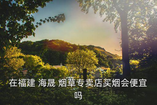 在福建 海晟 烟草专卖店买烟会便宜吗