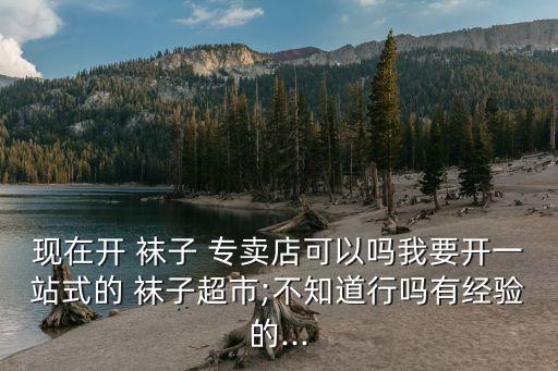 现在开 袜子 专卖店可以吗我要开一站式的 袜子超市;不知道行吗有经验的...