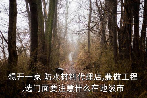 想开一家 防水材料代理店,兼做工程,选门面要注意什么在地级市