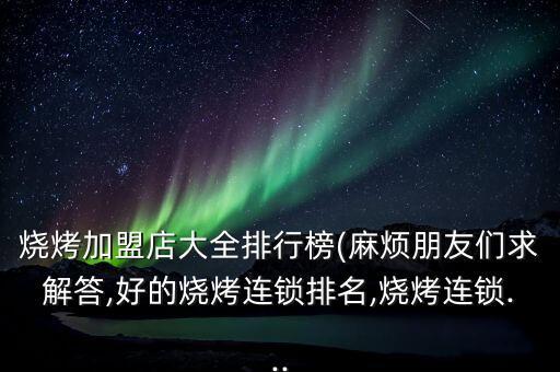 烧烤加盟店大全排行榜(麻烦朋友们求解答,好的烧烤连锁排名,烧烤连锁...