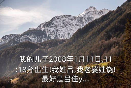 我的儿子2008年1月11日,11:18分出生!我姓吕,我老婆姓饶!最好是吕佳y...